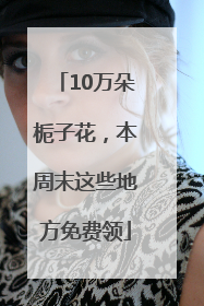 10万朵栀子花，本周末这些地方免费领