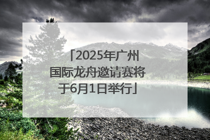 2025年广州国际龙舟邀请赛将于6月1日举行