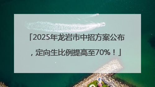 2025年龙岩市中招方案公布，定向生比例提高至70%！