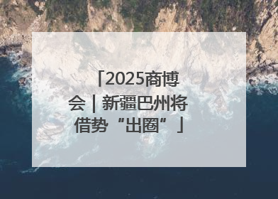 2025商博会｜新疆巴州将借势“出圈”