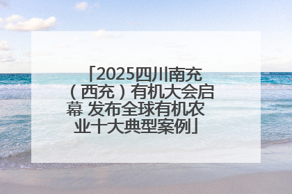 2025四川南充（西充）有机大会启幕 发布全球有机农业十大典型案例