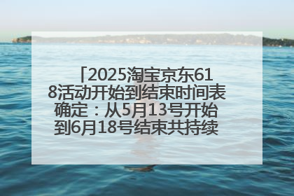 2025淘宝京东618活动开始到结束时间表确定：从5月13号开始到6月18号结束共持续37天附618红包口令及选购攻略一览