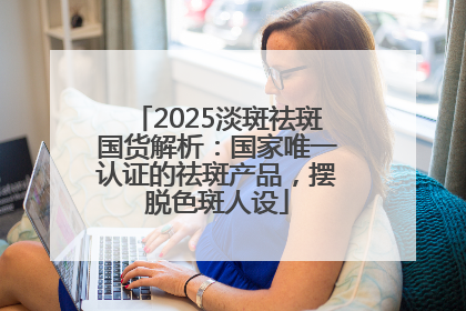 2025淡斑祛斑国货解析：国家唯一认证的祛斑产品，摆脱色斑人设