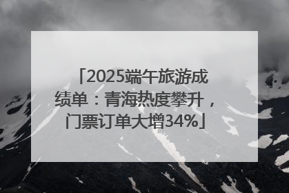 2025端午旅游成绩单：青海热度攀升，门票订单大增34%
