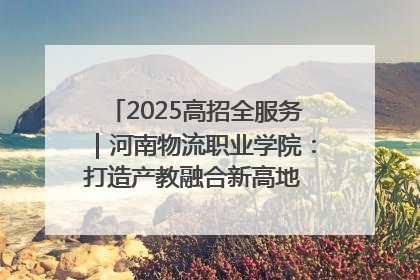2025高招全服务｜河南物流职业学院：打造产教融合新高地 推动高质量快速发展