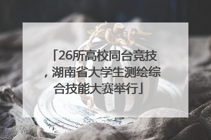 26所高校同台竞技，湖南省大学生测绘综合技能大赛举行