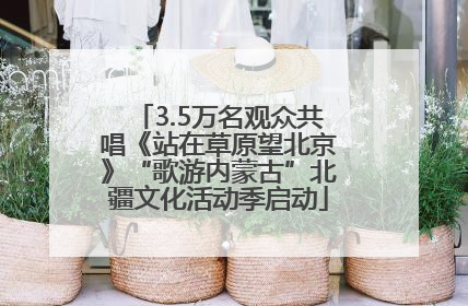 3.5万名观众共唱《站在草原望北京》“歌游内蒙古”北疆文化活动季启动