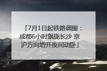 7月1日起铁路调图：成都6小时飙拢长沙 京沪方向增开夜间动卧