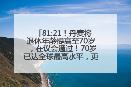 81:21！丹麦将退休年龄提高至70岁，在议会通过！70岁已达全球最高水平，更多国家或将逐步跟进