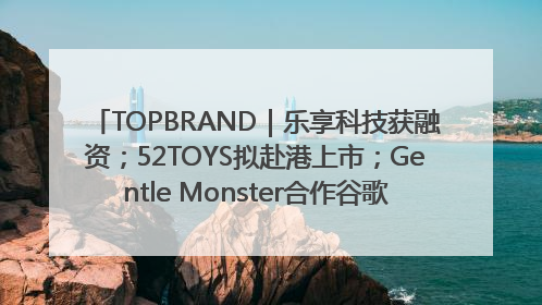 TOPBRAND｜乐享科技获融资；52TOYS拟赴港上市；Gentle Monster合作谷歌；Valentino传播官离职