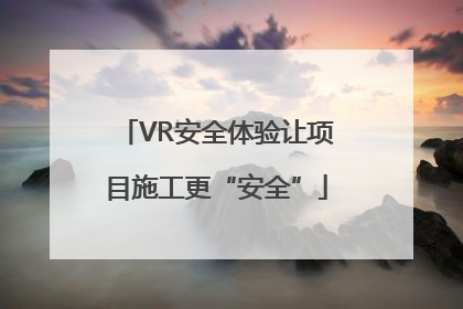 VR安全体验让项目施工更“安全”